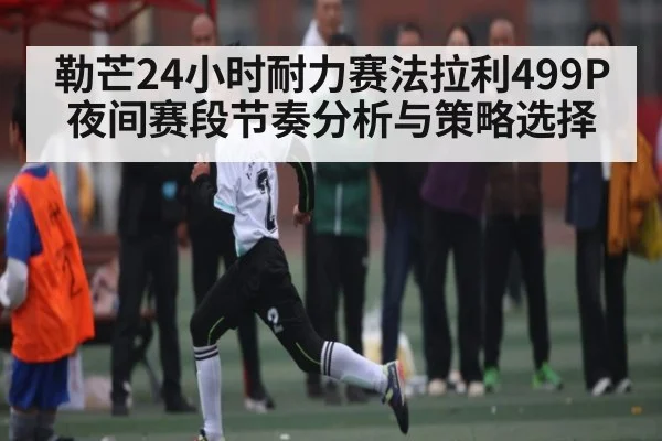 勒芒24小时耐力赛法拉利499P夜间赛段节奏分析与策略选择