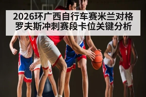 2026环广西自行车赛米兰对格罗夫斯冲刺赛段卡位关键分析